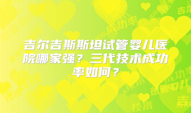 吉尔吉斯斯坦试管婴儿医院哪家强?三代技术成功率如何?