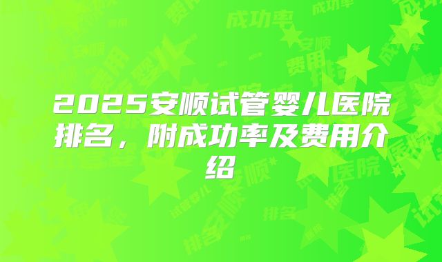 2025安顺试管婴儿医院排名,附成功率及费用介绍