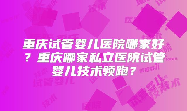 重庆试管婴儿医院哪家好？重庆哪家私立医院试管婴儿技术领跑？