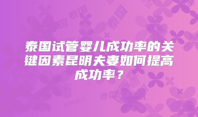 泰国试管婴儿成功率的关键因素昆明夫妻如何提高成功率?