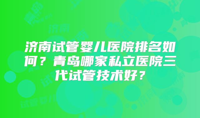 济南试管婴儿医院排名如何？青岛哪家私立医院三代试管技术好？