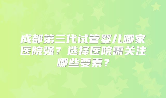 成都第三代试管婴儿哪家医院强?选择医院需关注哪些要素?