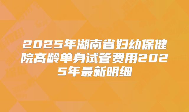 2025年湖南省妇幼保健院高龄单身试管费用2025年最新明细