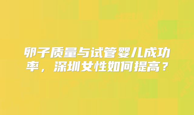 卵子质量与试管婴儿成功率,深圳女性如何提高?