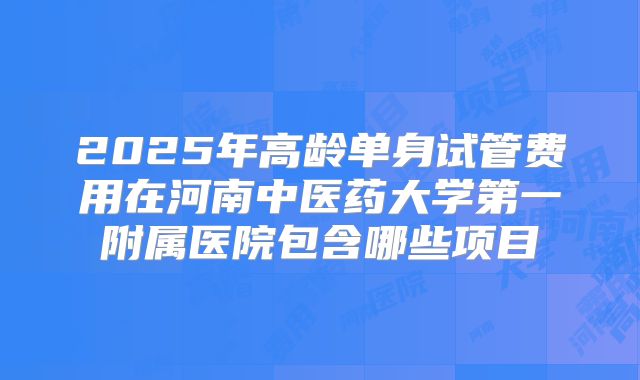 2025年高龄单身试管费用在河南中医药大学第一附属医院包含哪些项目