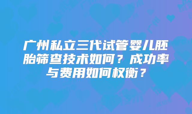 广州私立三代试管婴儿胚胎筛查技术如何？成功率与费用如何权衡？