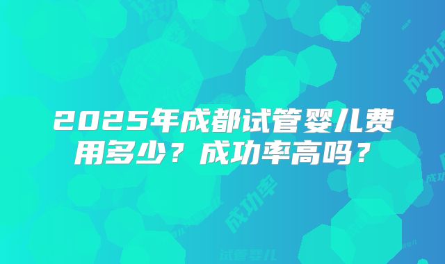 2025年成都试管婴儿费用多少?成功率高吗?