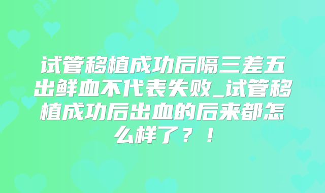试管移植成功后隔三差五出鲜血不代表失败_试管移植成功后出血的后来都怎么样了？！