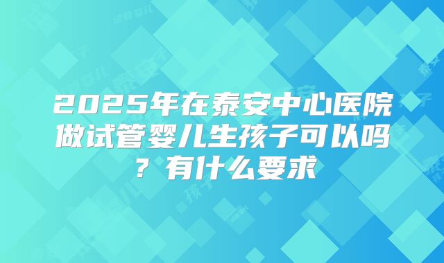 2025年在泰安中心医院做试管婴儿生孩子可以吗?有什么要求