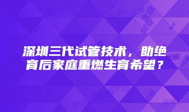深圳三代试管技术，助绝育后家庭重燃生育希望？