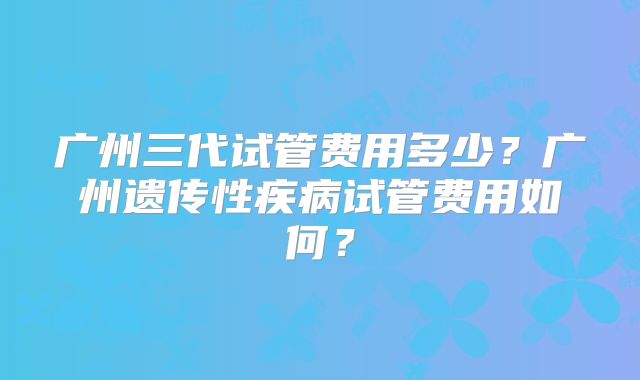 广州三代试管费用多少？广州遗传性疾病试管费用如何？