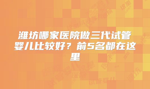潍坊哪家医院做三代试管婴儿比较好？前5名都在这里