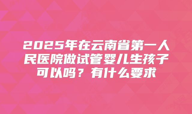 2025年在云南省第一人民医院做试管婴儿生孩子可以吗?有什么要求