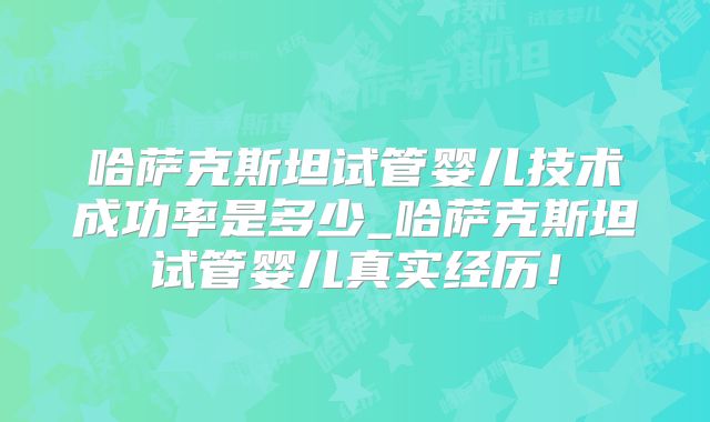 哈萨克斯坦试管婴儿技术成功率是多少_哈萨克斯坦试管婴儿真实经历!