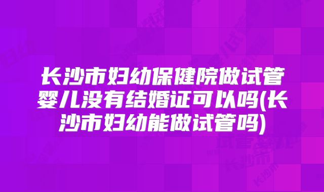长沙市妇幼保健院做试管婴儿没有结婚证可以吗(长沙市妇幼能做试管吗)