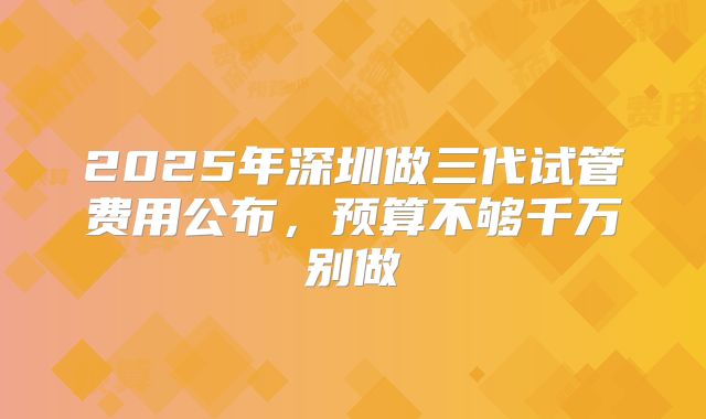 2025年深圳做三代试管费用公布，预算不够千万别做