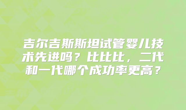 吉尔吉斯斯坦试管婴儿技术先进吗?比比比,二代和一代哪个成功率更高?