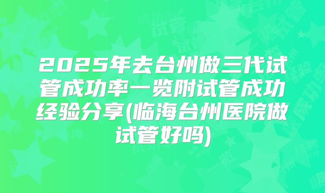 2025年去台州做三代试管成功率一览附试管成功经验分享(临海台州医院做试管好吗)