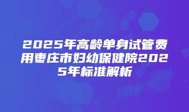 2025年高龄单身试管费用枣庄市妇幼保健院2025年标准解析