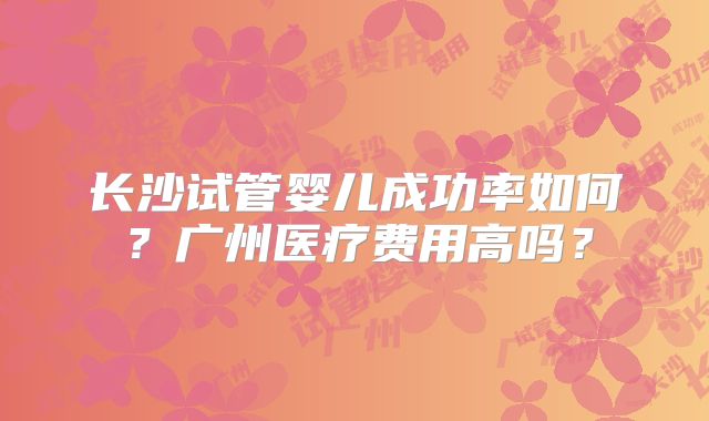长沙试管婴儿成功率如何？广州医疗费用高吗？