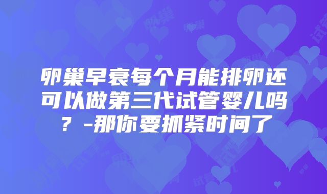 卵巢早衰每个月能排卵还可以做第三代试管婴儿吗?-那你要抓紧时间了