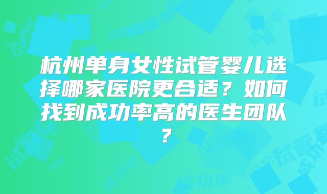 杭州单身女性试管婴儿选择哪家医院更合适?如何找到成功率高的医生团队?