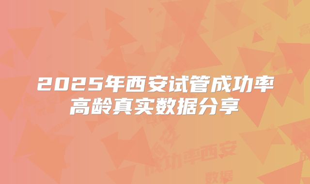 2025年西安试管成功率高龄真实数据分享