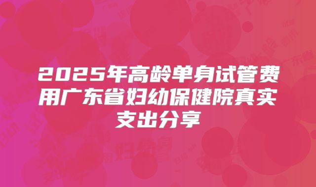 2025年高龄单身试管费用广东省妇幼保健院真实支出分享