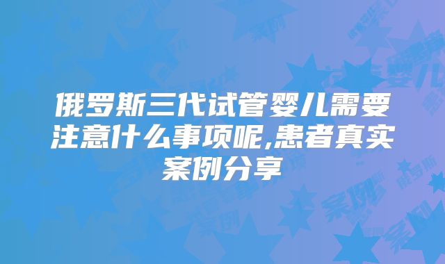 俄罗斯三代试管婴儿需要注意什么事项呢,患者真实案例分享