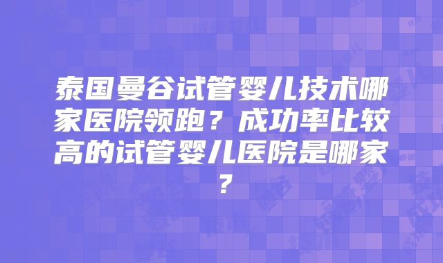 泰国曼谷试管婴儿技术哪家医院领跑?成功率比较高的试管婴儿医院是哪家?