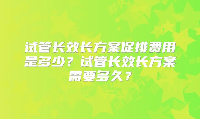 试管长效长方案促排费用是多少?试管长效长方案需要多久?