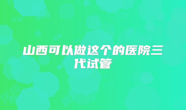 山西可以做这个的医院三代试管