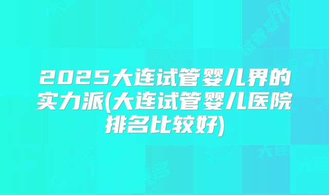 2025大连试管婴儿界的实力派(大连试管婴儿医院排名比较好)