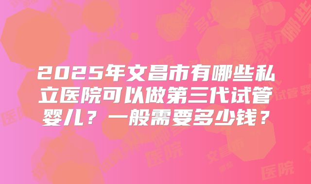 2025年文昌市有哪些私立医院可以做第三代试管婴儿？一般需要多少钱？