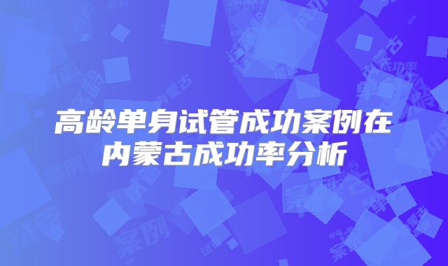 高龄单身试管成功案例在内蒙古成功率分析