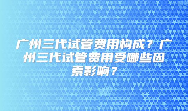 广州三代试管费用构成?广州三代试管费用受哪些因素影响?