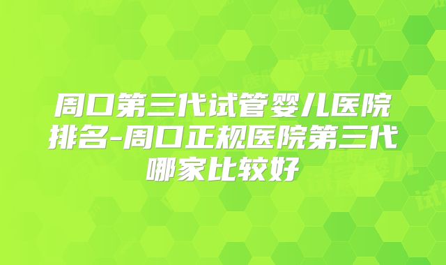 周口第三代试管婴儿医院排名-周口正规医院第三代哪家比较好