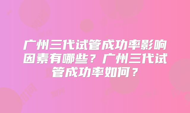 广州三代试管成功率影响因素有哪些?广州三代试管成功率如何?
