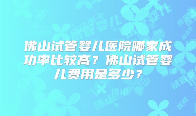 佛山试管婴儿医院哪家成功率比较高？佛山试管婴儿费用是多少？