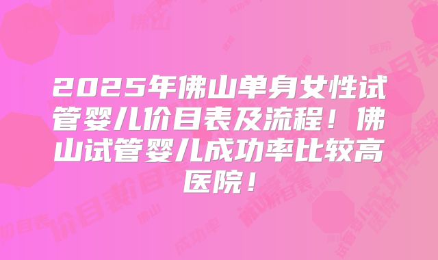 2025年佛山单身女性试管婴儿价目表及流程！佛山试管婴儿成功率比较高医院！