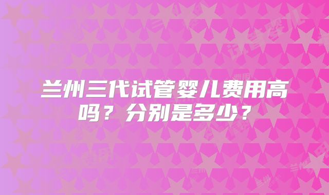 兰州三代试管婴儿费用高吗?分别是多少?