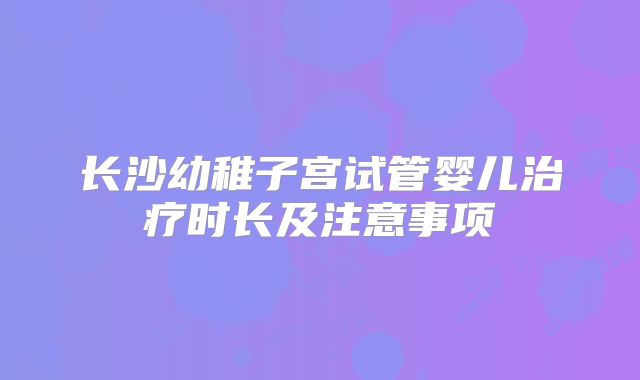 长沙幼稚子宫试管婴儿治疗时长及注意事项