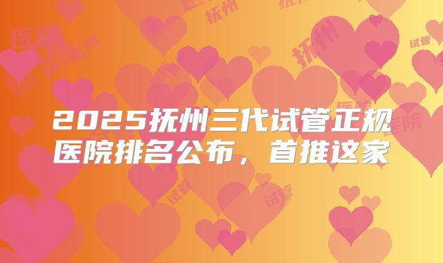 2025抚州三代试管正规医院排名公布，首推这家