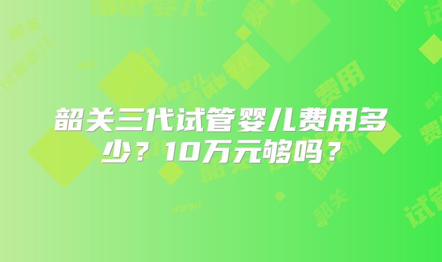 韶关三代试管婴儿费用多少？10万元够吗？