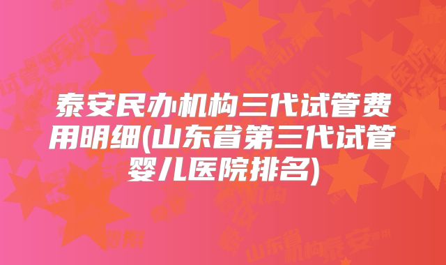 泰安民办机构三代试管费用明细(山东省第三代试管婴儿医院排名)