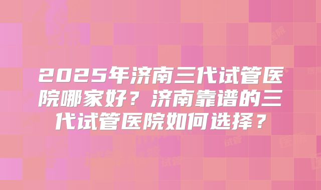 2025年济南三代试管医院哪家好?济南靠谱的三代试管医院如何选择?