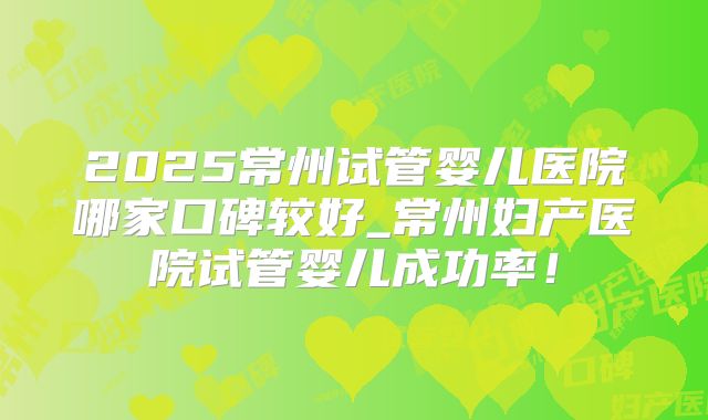 2025常州试管婴儿医院哪家口碑较好_常州妇产医院试管婴儿成功率!