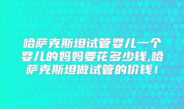 哈萨克斯坦试管婴儿一个婴儿的妈妈要花多少钱,哈萨克斯坦做试管的价钱!