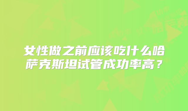 女性做之前应该吃什么哈萨克斯坦试管成功率高?