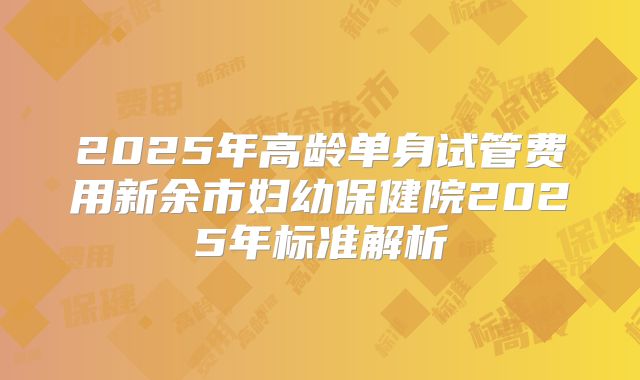 2025年高龄单身试管费用新余市妇幼保健院2025年标准解析